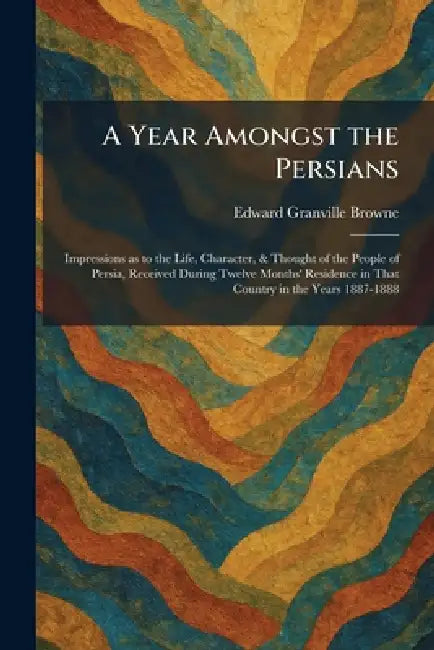 A Year Amongst the Persians: Impressions as to the Life, Character, & Thought of the People of Persia, Received During Twelve Months' Residence in Tha by Edward Granville Browne