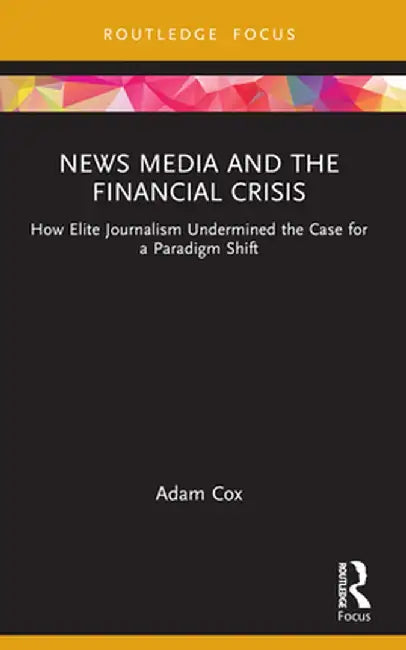 News Media and the Financial Crisis: How Elite Journalism Undermined the Case for a Paradigm Shift by Adam Cox