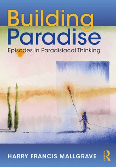 Building Paradise: Episodes in Paradisiacal Thinking by Harry Francis Mallgrave
