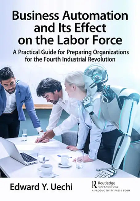 Business Automation and Its Effect on the Labor Force: A Practical Guide for Preparing Organizations for the Fourth Industrial Revolution by Edward Uechi