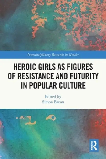 Heroic Girls as Figures of Resistance and Futurity in Popular Culture by Simon Bacon