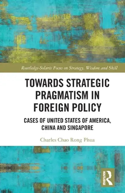 Towards Strategic Pragmatism in Foreign Policy: Cases of United States of America, China and Singapore by Charles Chao Rong Phua