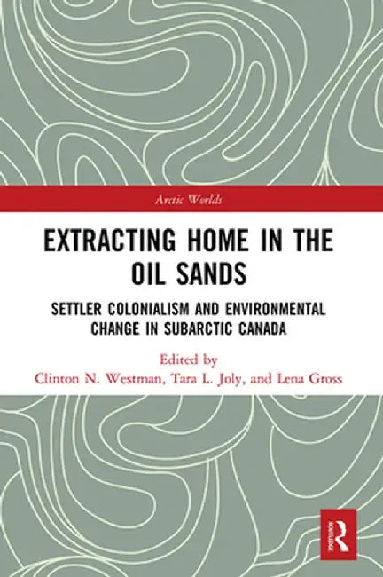 Extracting Home in the Oil Sands: Settler Colonialism and Environmental Change in Subarctic Canada by Clinton Westman