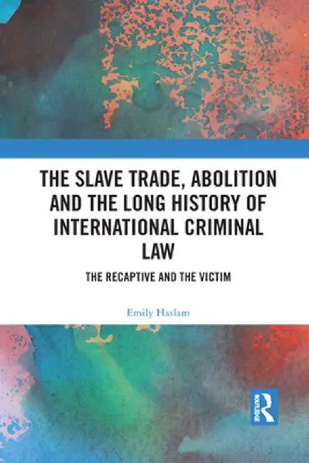 The Slave Trade, Abolition and the Long History of International Criminal Law: The Recaptive and the Victim by Emily Haslam