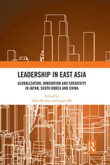 Leadership in East Asia: Globalization, Innovation and Creativity in Japan, South Korea and China by Chris Rowley