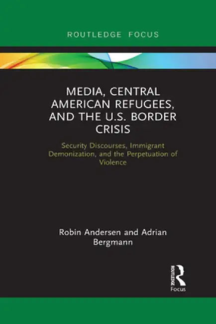 Media, Central American Refugees, and the U.S. Border Crisis: Security Discourses, Immigrant Demonization, and the Perpetuation of Violence by Robin Andersen