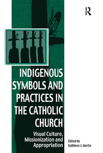 Indigenous Symbols and Practices in the Catholic Church: Visual Culture, Missionization and Appropriation by Kathleen J. Martin
