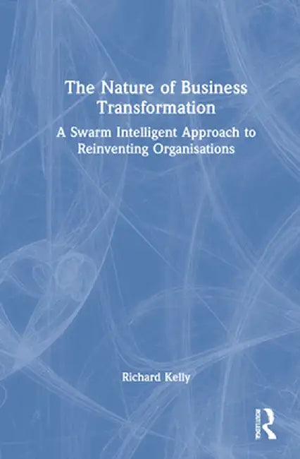 The Nature of Business Transformation: A Swarm Intelligent Approach to Reinventing Organisations by Richard Kelly