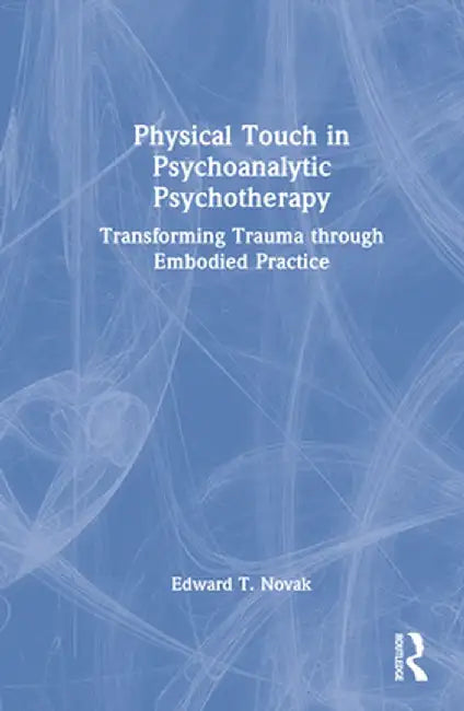 Physical Touch in Psychoanalytic Psychotherapy: Transforming Trauma Through Embodied Practice by Edward Novak
