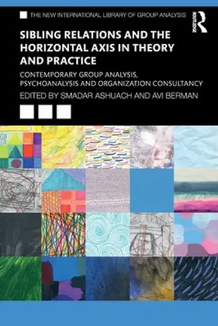 Sibling Relations and the Horizontal Axis in Theory and Practice: Contemporary Group Analysis, Psychoanalysis and Organization Consultancy by Smadar Ashuach