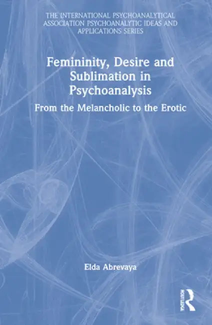 Femininity, Desire and Sublimation in Psychoanalysis: From the Melancholic to the Erotic by Elda Abrevaya