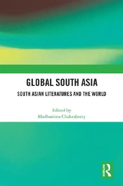 Global South Asia: South Asian Literatures and the World by Madhurima Chakraborty