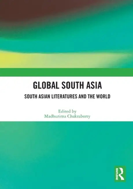 Global South Asia: South Asian Literatures and the World by Madhurima Chakraborty