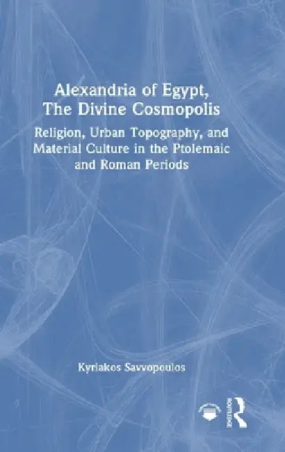 Alexandria of Egypt, the Divine Cosmopolis: Religion, Urban Topography, and Material Culture in the Ptolemaic and Roman Periods by Kyriakos Savvopoulos