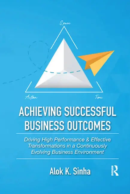 Achieving Successful Business Outcomes: Driving High Performance & Effective Transformations in a Continuously Evolving Business Environment by Alok Sinha