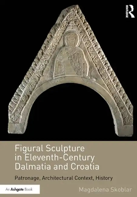 Figural Sculpture in Eleventh-Century Dalmatia and Croatia: Patronage, Architectural Context, History by Magdalena Skoblar