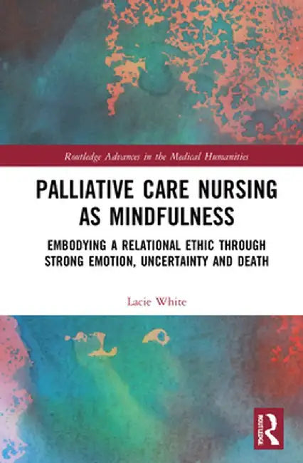 Palliative Care Nursing as Mindfulness: Embodying a Relational Ethic Through Strong Emotion, Uncertainty and Death by Lacie White