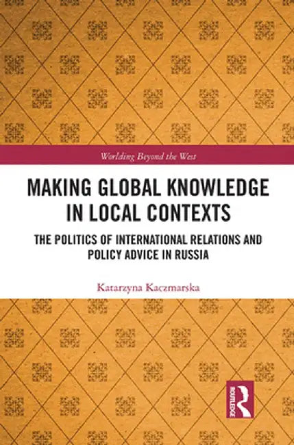 Making Global Knowledge in Local Contexts: The Politics of International Relations and Policy Advice in Russia by Katarzyna Kaczmarska