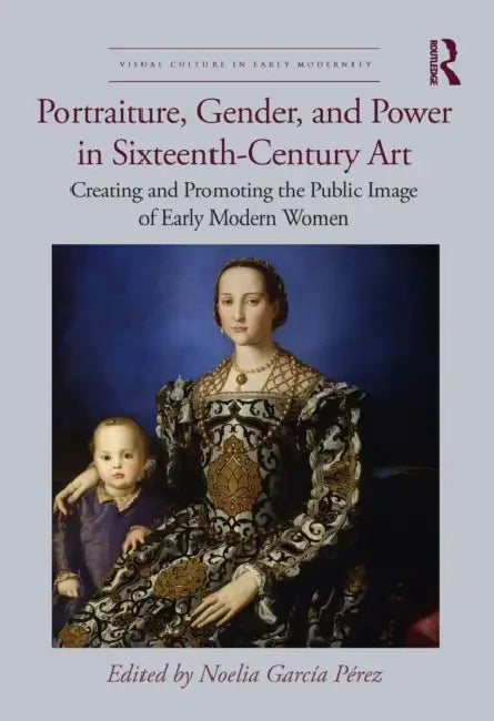 Portraiture, Gender, and Power in Sixteenth-Century Art: Creating and Promoting the Public Image of Early Modern Women by Noelia García Pérez