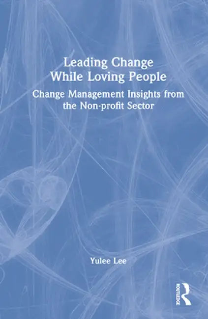 Leading Change While Loving People: Change Management Insights from the Non-Profit Sector by Yulee Lee