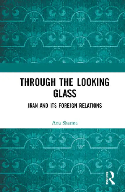 Through the Looking Glass: Iran and Its Foreign Relations by Anu Sharma