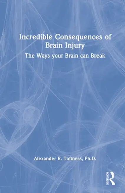 Incredible Consequences of Brain Injury: The Ways your Brain can Break by Alexander R. Toftness