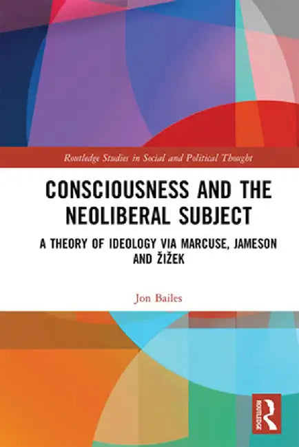 Consciousness and the Neoliberal Subject: A Theory of Ideology via Marcuse, Jameson and Zizek by Jon Bailes