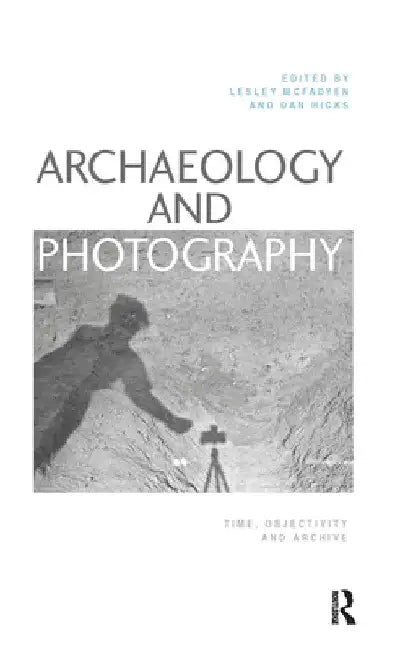 Archaeology and Photography: Time, Objectivity and Archive by Lesley McFadyen
