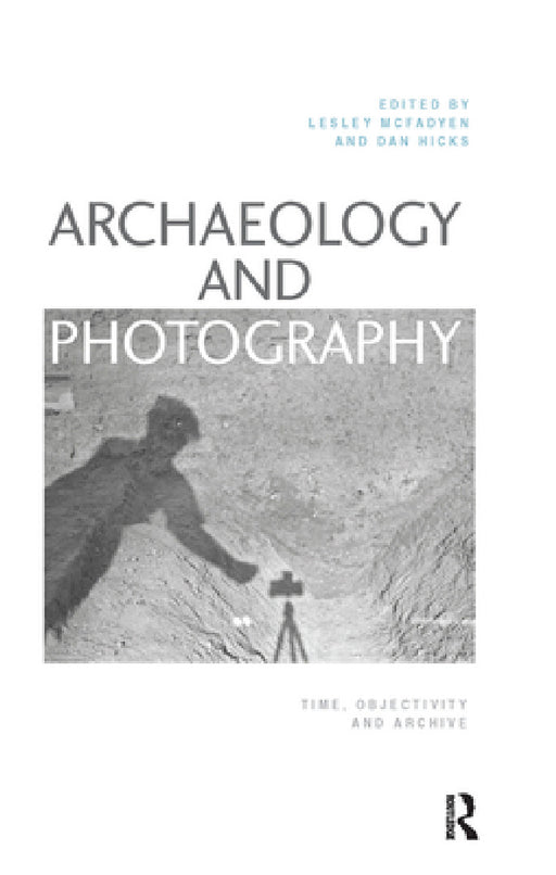Archaeology and Photography: Time, Objectivity and Archive by Lesley McFadyen, Dan Hicks