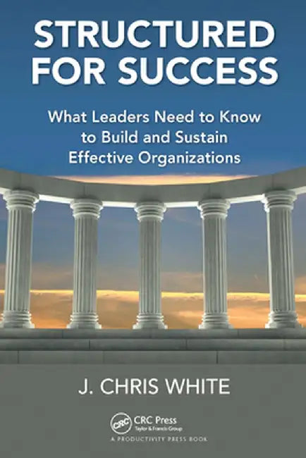 Structured for Success: What Leaders Need to Know to Build and Sustain Effective Organizations by J. Chris White