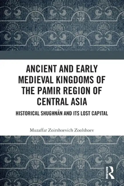 Ancient and Early Medieval Kingdoms of the Pamir Region of Central Asia: Historical Shughnān and Its Lost Capital by Muzaffar Zoirs Zoolshoev