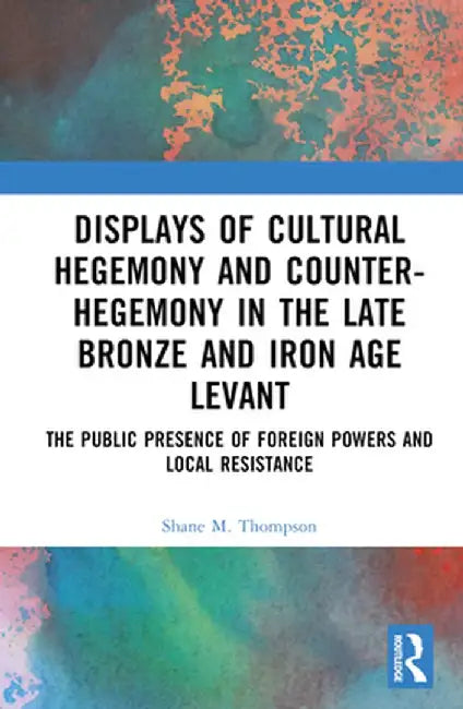 Displays of Cultural Hegemony and Counter-Hegemony in the Late Bronze and Iron Age Levant: The Public Presence of Foreign Powers and Local Resistance by Shane M. Thompson