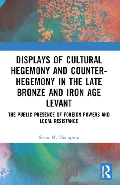Displays of Cultural Hegemony and Counter-Hegemony in the Late Bronze and Iron Age Levant: The Public Presence of Foreign Powers and Local Resistance by Shane M. Thompson