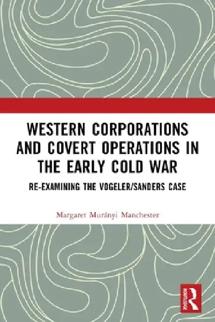 Western Corporations and Covert Operations in the Early Cold War: Re-Examining the Vogeler/Sanders Case by Margaret Murányi Manchester