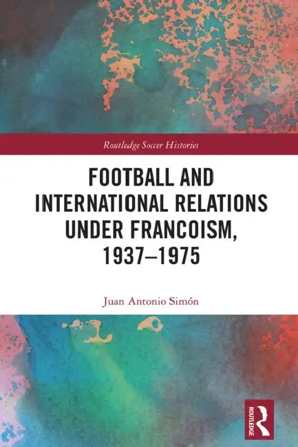 Football and International Relations under Francoism, 1937–1975 by Juan Antonio Simón