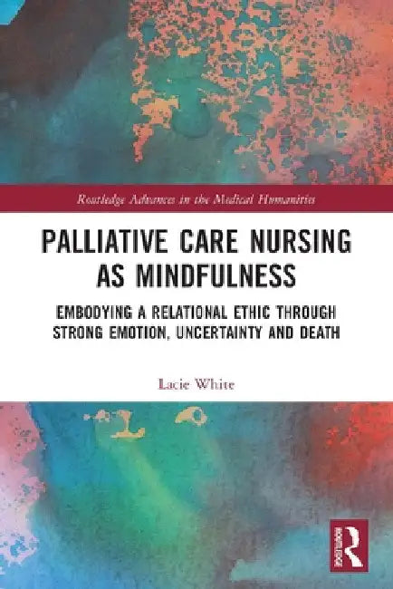 Palliative Care Nursing as Mindfulness: Embodying a Relational Ethic Through Strong Emotion, Uncertainty and Death by Lacie White