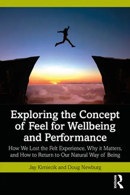 Exploring the Concept of Feel for Wellbeing and Performance: How We Lost the Felt Experience, Why it Matters, and How to Return to Our Natural Way of by Jay Kimiecik