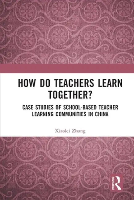 How Do Teachers Learn Together?: Case Studies of School-Based Teacher Learning Communities in China by Xiaolei Zhang
