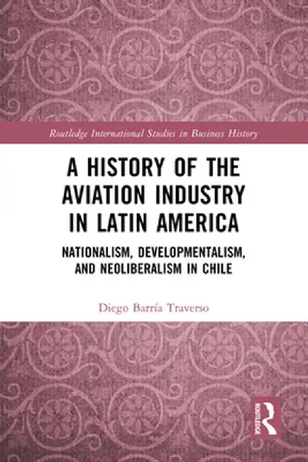 A History of the Aviation Industry in Latin America: Nationalism, Developmentalism and Neoliberalism in Chile by Diego Barría Traverso
