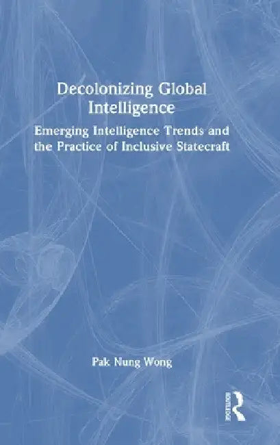 Decolonizing Global Intelligence: Emerging Intelligence Trends and the Practice of Inclusive Statecraft by Pak Nung Wong