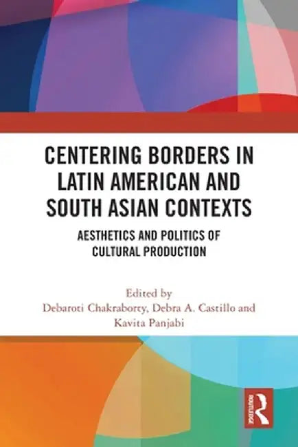 Centering Borders in Latin American and South Asian Contexts: Aesthetics and Politics of Cultural Production by Debaroti Chakraborty