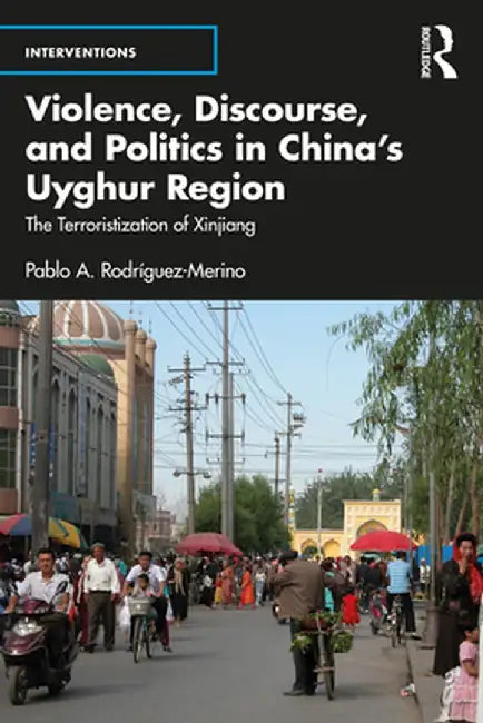 Violence, Discourse, and Politics in China's Uyghur Region: The Terroristization of Xinjiang by Pablo A Rodríguez-Merino
