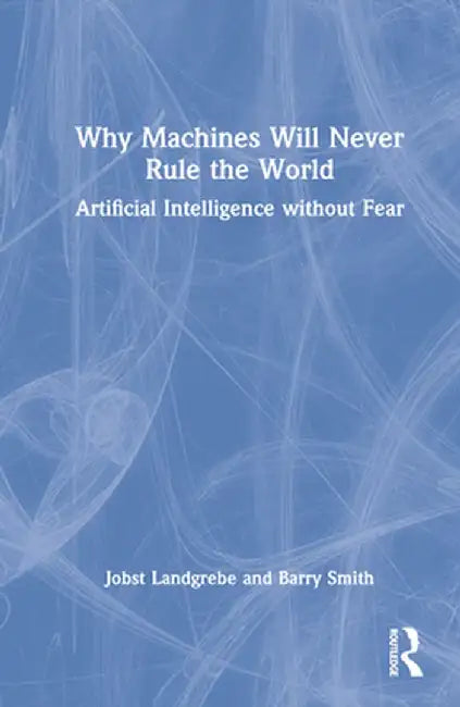 Why Machines Will Never Rule the World: Artificial Intelligence Without Fear by Jobst Landgrebe