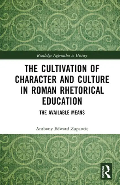 The Cultivation of Character and Culture in Roman Rhetorical Education: The Available Means by Anthony Edward Zupancic