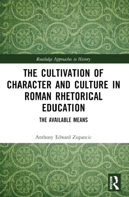 The Cultivation of Character and Culture in Roman Rhetorical Education: The Available Means by Anthony Edward Zupancic