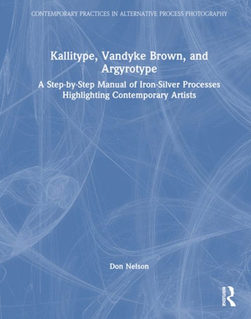 Kallitype, Vandyke Brown, and Argyrotype: A Step-By-Step Manual of Iron-Silver Processes Highlighting Contemporary Artists by Donald Nelson