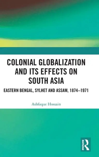 Colonial Globalization and Its Effects on South Asia: Eastern Bengal, Sylhet, and Assam, 1874-1971 by Ashfaque Hossain