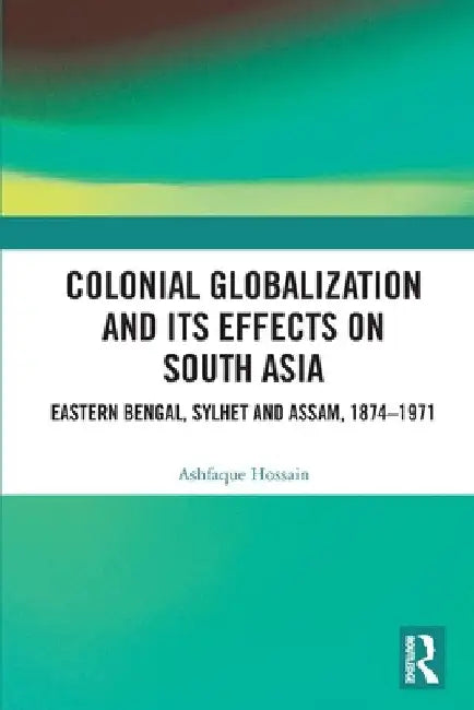 Colonial Globalization and its Effects on South Asia: Eastern Bengal, Sylhet, and Assam, 1874-1971 by Ashfaque Hossain