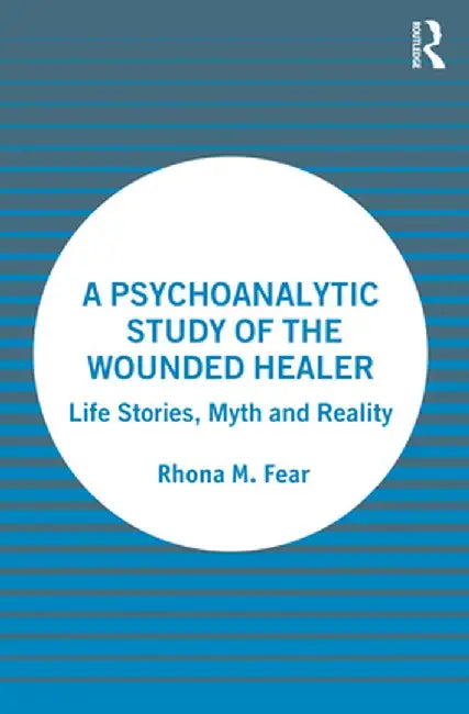 A Psychoanalytic Study of the Wounded Healer: Life Stories, Myth and Reality by Rhona M. Fear