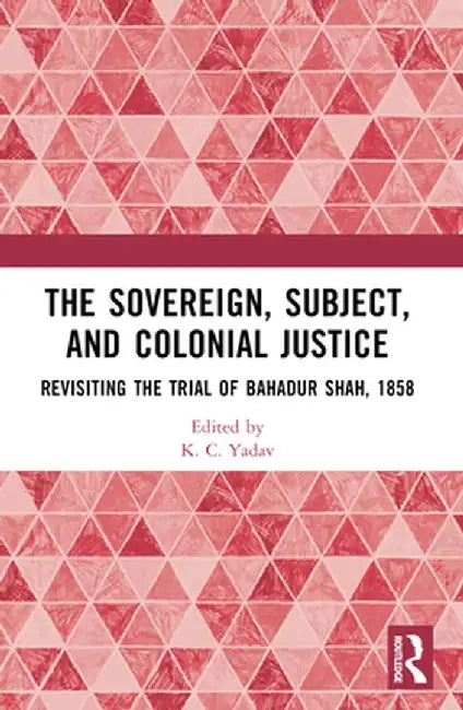 The Sovereign, Subject and Colonial Justice: Revisiting the Trial of Bahadur Shah, 1858 by K. C. Yadav